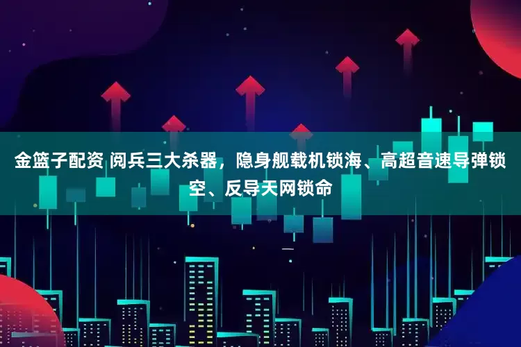 金篮子配资 阅兵三大杀器，隐身舰载机锁海、高超音速导弹锁空、反导天网锁命