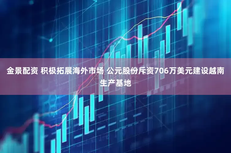 金景配资 积极拓展海外市场 公元股份斥资706万美元建设越南生产基地