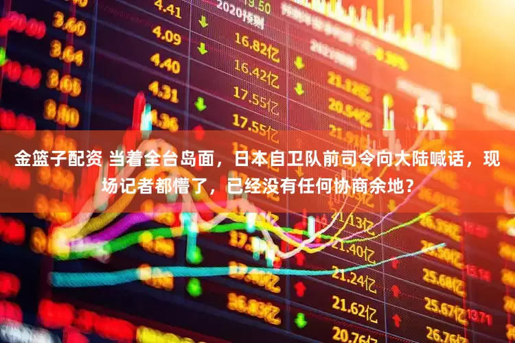 金篮子配资 当着全台岛面，日本自卫队前司令向大陆喊话，现场记者都懵了，已经没有任何协商余地？