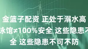 金篮子配资 正处于溺水高发期 游泳馆≠100%安全 这些隐患不可不防