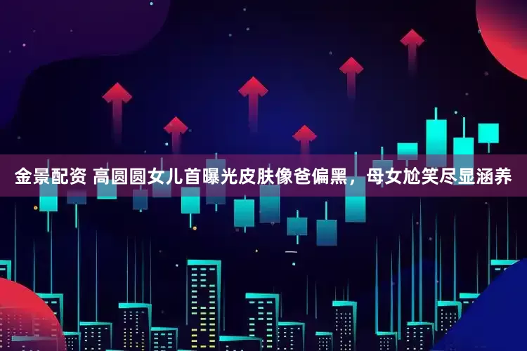 金景配资 高圆圆女儿首曝光皮肤像爸偏黑，母女尬笑尽显涵养