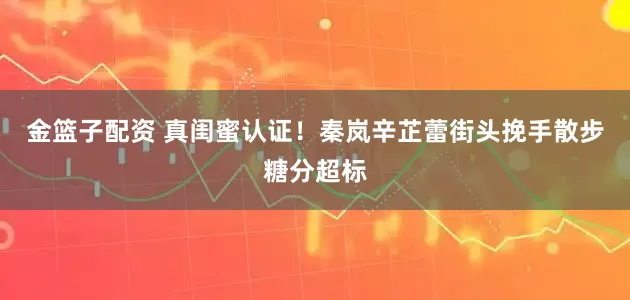 金篮子配资 真闺蜜认证！秦岚辛芷蕾街头挽手散步糖分超标