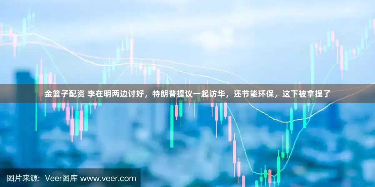金篮子配资 李在明两边讨好，特朗普提议一起访华，还节能环保，这下被拿捏了