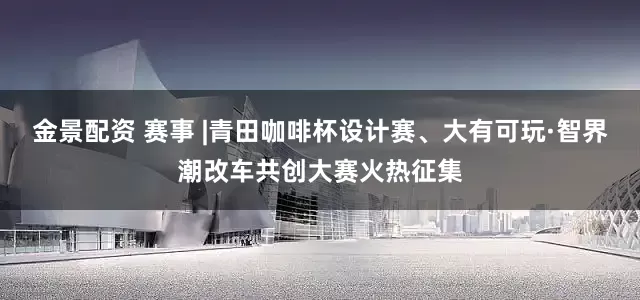 金景配资 赛事 |青田咖啡杯设计赛、大有可玩·智界潮改车共创大赛火热征集