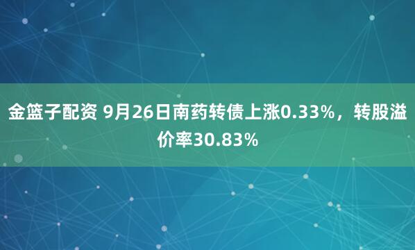 金篮子配资 9月26日南药转债上涨0.33%，转股溢价率30.83%